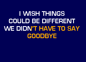 I WISH THINGS
COULD BE DIFFERENT
WE DIDN'T HAVE TO SAY
GOODBYE