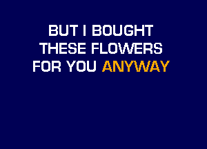 BUT I BOUGHT
THESE FLOWERS
FOR YOU ANYWAY
