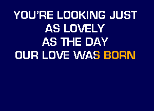 YOU'RE LOOKING JUST
AS LOVELY
AS THE DAY

OUR LOVE WAS BORN