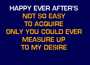 HAPPY EVER AFTER'S
NOT SO EASY
TO ACQUIRE
ONLY YOU COULD EVER
MEASURE UP
TO MY DESIRE