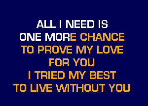 ALL I NEED IS
ONE MORE CHANCE
TO PROVE MY LOVE

FOR YOU
I TRIED MY BEST
TO LIVE WTHOUT YOU