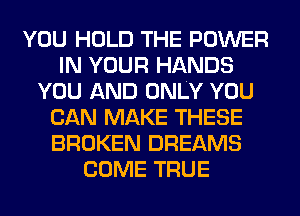 YOU HOLD THE POWER
IN YOUR HANDS
YOU AND ONLY YOU
CAN MAKE THESE
BROKEN DREAMS
COME TRUE