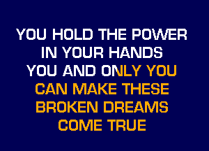 YOU HOLD THE POWER
IN YOUR HANDS
YOU AND ONLY YOU
CAN MAKE THESE
BROKEN DREAMS
COME TRUE