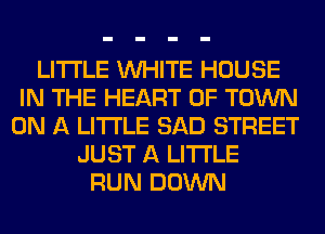 LITI'LE WHITE HOUSE
IN THE HEART OF TOWN
ON A LITTLE SAD STREET
JUST A LITTLE
RUN DOWN