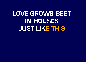LOVE GROWS BEST
IN HOUSES
JUST LIKE THIS
