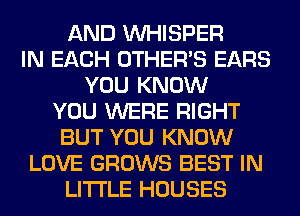 AND VVHISPER
IN EACH OTHERS EARS
YOU KNOW
YOU WERE RIGHT
BUT YOU KNOW
LOVE GROWS BEST IN
LITI'LE HOUSES
