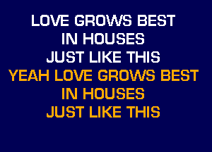 LOVE GROWS BEST
IN HOUSES
JUST LIKE THIS
YEAH LOVE GROWS BEST
IN HOUSES
JUST LIKE THIS