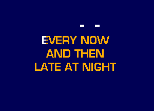EVERY NOW
AND THEN

LATE AT NIGHT