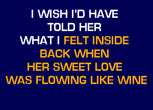 I WISH I'D HAVE
TOLD HER
WHAT I FELT INSIDE
BACK WHEN
HER SWEET LOVE
WAS FLOINING LIKE WINE