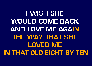 I WISH SHE
WOULD COME BACK
AND LOVE ME AGAIN
THE WAY THAT SHE

LOVED ME
IN THAT OLD EIGHT BY TEN
