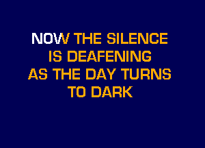 NOW THE SILENCE
IS DEAFENING
AS THE DAY TURNS
TO DARK
