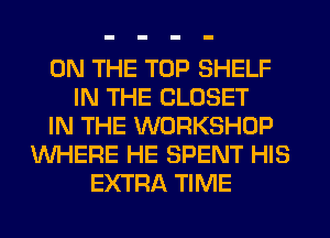 ON THE TOP SHELF
IN THE CLOSET
IN THE WORKSHOP
WHERE HE SPENT HIS
EXTRA TIME