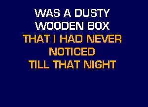 WAS A DUSTY
WOODEN BOX
THAT I HAD NEVER
NOTICED

TILL THAT NIGHT