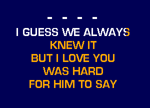 I GUESS WE ALWAYS
KNEW IT

BUT I LOVE YOU
WAS HARD
FOR HIM TO SAY