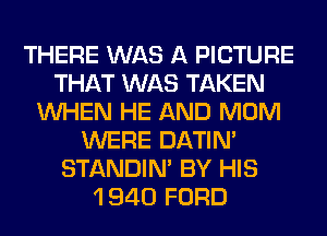 THERE WAS A PICTURE
THAT WAS TAKEN
WHEN HE AND MOM
WERE DATIN'
STANDIN' BY HIS
1 940 FORD