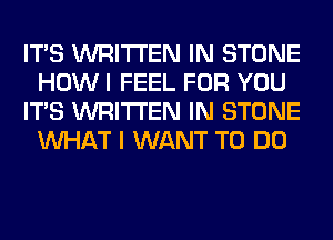 ITS WRITTEN IN STONE
HOW I FEEL FOR YOU
ITS WRITTEN IN STONE
WHAT I WANT TO DO