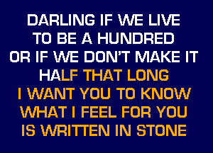 DARLING IF WE LIVE
TO BE A HUNDRED
OR IF WE DON'T MAKE IT
HALF THAT LONG
I WANT YOU TO KNOW
WHAT I FEEL FOR YOU
IS WRITTEN IN STONE