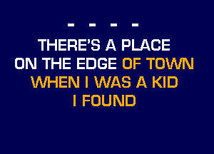 THERE'S A PLACE
ON THE EDGE OF TOWN
WHEN I WAS A KID
I FOUND