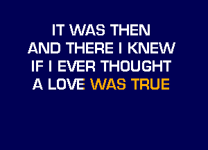 IT WAS THEN
AND THERE I KNEW
IF I EVER THOUGHT
A LOVE WAS TRUE