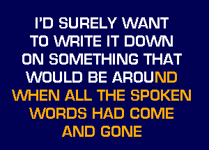 I'D SURELY WANT
TO WRITE IT DOWN
ON SOMETHING THAT
WOULD BE AROUND
WHEN ALL THE SPOKEN
WORDS HAD COME
AND GONE