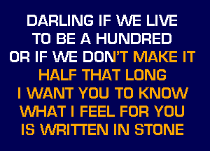 DARLING IF WE LIVE
TO BE A HUNDRED
OR IF WE DON'T MAKE IT
HALF THAT LONG
I WANT YOU TO KNOW
WHAT I FEEL FOR YOU
IS WRITTEN IN STONE