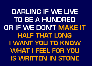 DARLING IF WE LIVE
TO BE A HUNDRED
OR IF WE DON'T MAKE IT
HALF THAT LONG
I WANT YOU TO KNOW
VUHAT I FEEL FOR YOU
IS WRITTEN IN STONE