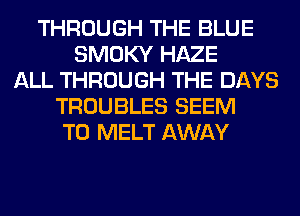 THROUGH THE BLUE
SMOKY HAZE
ALL THROUGH THE DAYS
TROUBLES SEEM
TO MELT AWAY