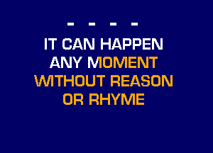 IT CAN HAPPEN
ANY MOMENT

WITHOUT REASON
0R RHYME