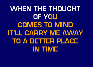 WHEN THE THOUGHT
OF YOU
COMES TO MIND
IT'LL CARRY ME AWAY
TO A BETTER PLACE
IN TIME