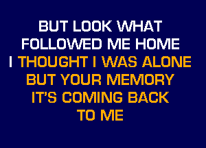 BUT LOOK WHAT
FOLLOWED ME HOME
I THOUGHT I WAS ALONE
BUT YOUR MEMORY
ITS COMING BACK
TO ME