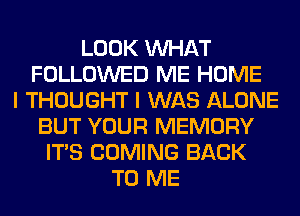 LOOK WHAT
FOLLOWED ME HOME
I THOUGHT I WAS ALONE
BUT YOUR MEMORY
ITS COMING BACK
TO ME