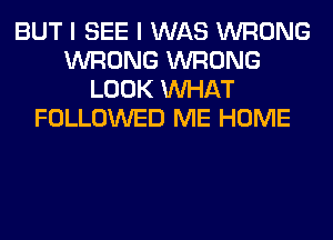 BUT I SEE I WAS WRONG
WRONG WRONG
LOOK WHAT
FOLLOWED ME HOME