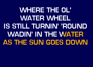 WHERE THE OL'
WATER WHEEL
IS STILL TURNIN' 'ROUND
WADIN' IN THE WATER
AS THE SUN GOES DOWN