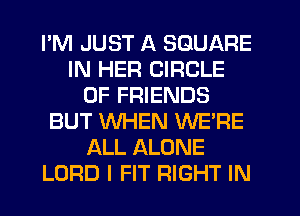 PM JUST A SQUARE
IN HER CIRCLE
OF FRIENDS
BUT WHEN WE'RE
ALL ALONE
LORD I FIT RIGHT IN