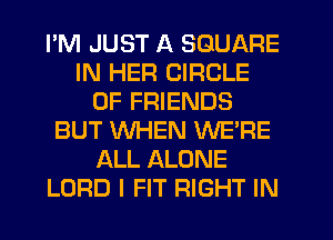 PM JUST A SQUARE
IN HER CIRCLE
OF FRIENDS
BUT WHEN WE'RE
ALL ALONE
LORD I FIT RIGHT IN