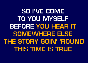 SO I'VE COME
TO YOU MYSELF
BEFORE YOU HEAR IT
SOMEINHERE ELSE
THE STORY GOIN' 'ROUND
THIS TIME IS TRUE