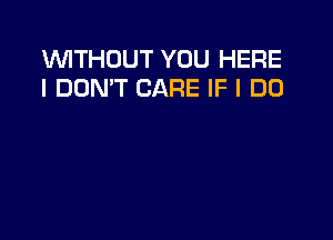 WITHOUT YOU HERE
I DONT CARE IF I DO