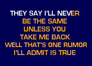THEY SAY I'LL NEVER
BE THE SAME
UNLESS YOU

TAKE ME BACK
WELL THAT'S ONE RUMOR

I'LL ADMIT IS TRUE
