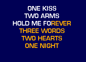 ONE KISS
TWO ARMS
HOLD ME FOREVER
THREE WORDS
TWO HEARTS
ONE NIGHT