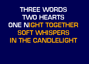 THREE WORDS
TWO HEARTS
ONE NIGHT TOGETHER
SOFT VVHISPERS
IN THE CANDLELIGHT
