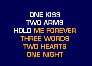ONE KISS
TWO ARMS
HOLD ME FOREVER
THREE WORDS
TWO HEARTS
ONE NIGHT