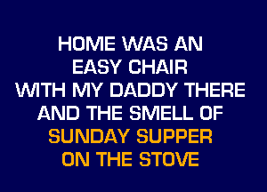 HOME WAS AN
EASY CHAIR
WITH MY DADDY THERE
AND THE SMELL 0F
SUNDAY SUPPER
ON THE STOVE