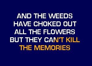 AND THE WEEDS
HAVE CHOKED OUT
ALL THE FLOWERS

BUT THEY CAN'T KILL
THE MEMORIES