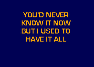 YOU'D NEVER
KNOW IT NOW
BUT I USED TO

HAVE IT ALL