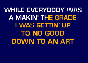 WHILE EVERYBODY WAS
A MAKIM THE GRADE
I WAS GETI'IM UP

T0 NO GOOD
DOWN TO AN ART