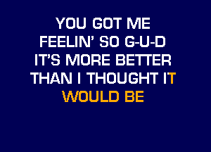 YOU GOT ME
FEELIN' SO G-U-D
IT'S MORE BETTER
THAN I THOUGHT IT
WOULD BE