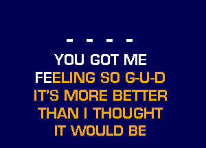 YOU GOT ME
FEELING SO G-U-D
IT'S MORE BETTER
THAN I THOUGHT

IT WOULD BE l