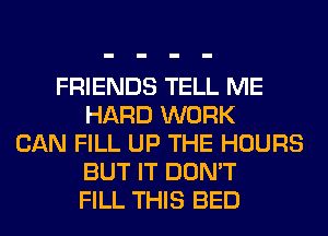 FRIENDS TELL ME
HARD WORK
CAN FILL UP THE HOURS
BUT IT DON'T
FILL THIS BED