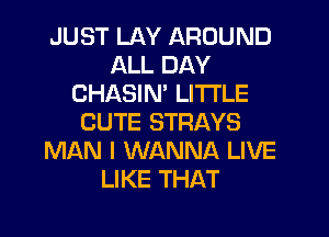 JUST LAY AROUND
ALL DAY
CHASIM LITI'LE
CUTE STRAYS
MAN I WANNA LIVE
LIKE THAT