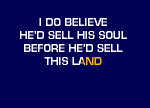 I DO BELIEVE
HE'D SELL HIS SOUL
BEFORE HED SELL
THIS LAND